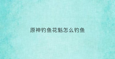 原神钓鱼花魁怎么钓鱼(原神钓鱼花雕)