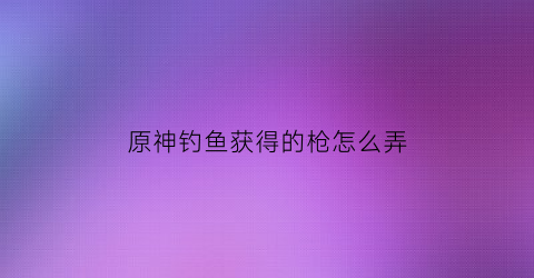 原神钓鱼获得的枪怎么弄(原神钓鱼武器在哪里兑换)