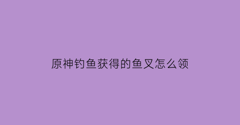 “原神钓鱼获得的鱼叉怎么领(原神钓鱼活动鱼叉是永久的吗)