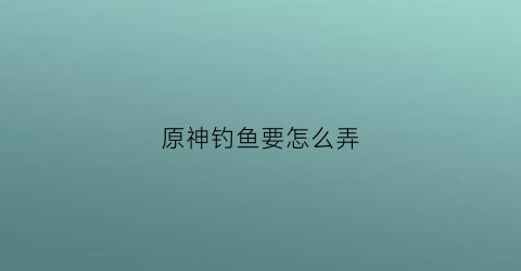 原神钓鱼要怎么弄(原神钓鱼方法)