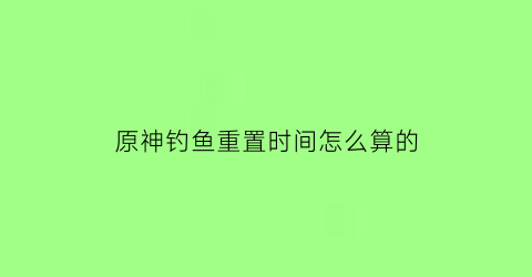 “原神钓鱼重置时间怎么算的(原神钓鱼次数上限)