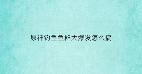 原神钓鱼鱼群大爆发怎么搞(原神钓鱼群大爆发怎么接)