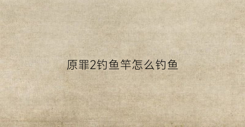原罪2钓鱼竿怎么钓鱼(原罪2完美攻略)