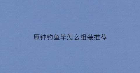 原钟钓鱼竿怎么组装推荐