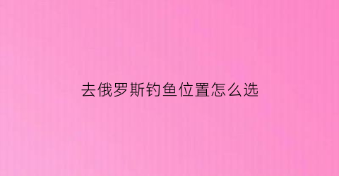 “去俄罗斯钓鱼位置怎么选(俄罗斯钓鱼旅游费用)