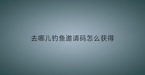 去哪儿钓鱼邀请码怎么获得(去哪钓鱼等等我图片)