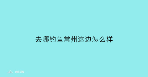 “去哪钓鱼常州这边怎么样(常州哪个钓场好玩)