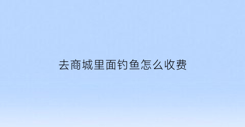 去商城里面钓鱼怎么收费(商场门口的钓鱼场)