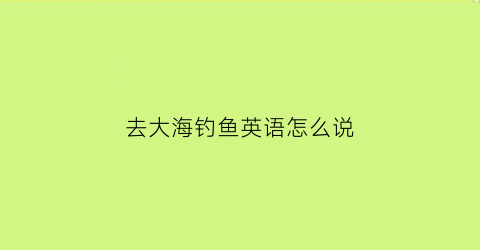 “去大海钓鱼英语怎么说(在海边钓鱼英语怎么说)