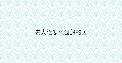 去大连怎么包船钓鱼(去大连怎么包船钓鱼的)
