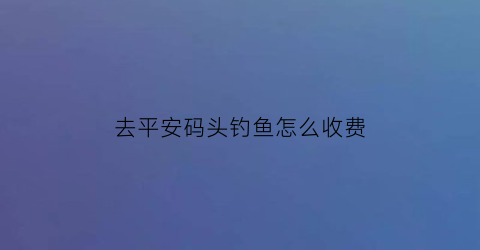 去平安码头钓鱼怎么收费(去平安码头钓鱼怎么收费的)