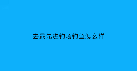 去最先进钓场钓鱼怎么样(钓场推荐)