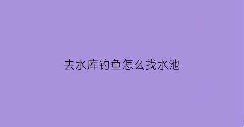去水库钓鱼怎么找水池(水库怎么找鱼窝)