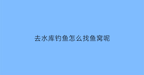 去水库钓鱼怎么找鱼窝呢(去水库钓鱼怎么找鱼窝呢视频)