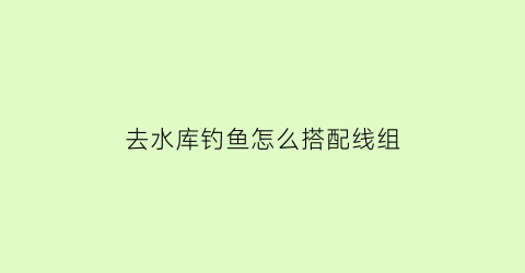 去水库钓鱼怎么搭配线组(水库钓鱼有什么技巧)