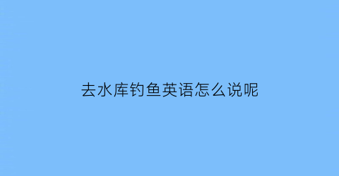去水库钓鱼英语怎么说呢(去水库钓鱼英语怎么说呢)