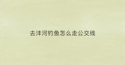 “去沣河钓鱼怎么走公交线(去沣河钓鱼怎么走公交线路最方便)