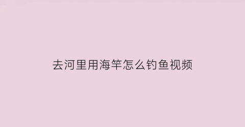 去河里用海竿怎么钓鱼视频(去河里用海竿怎么钓鱼视频教程)