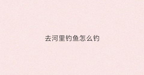 去河里钓鱼怎么钓(在河里怎么钓鱼)