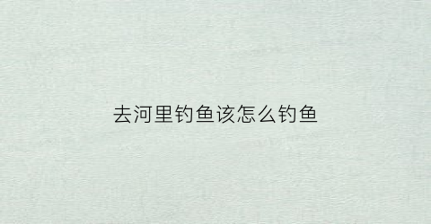 去河里钓鱼该怎么钓鱼(去河里钓鱼该怎么钓鱼呢)