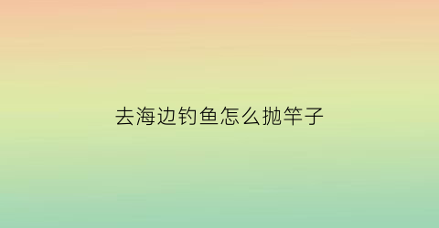 去海边钓鱼怎么抛竿子