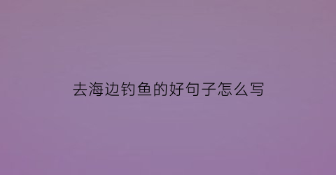 去海边钓鱼的好句子怎么写