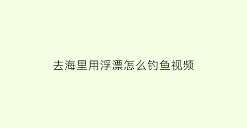 去海里用浮漂怎么钓鱼视频