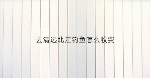 去清远北江钓鱼怎么收费(清远北江禁渔期可以钓鱼吗)