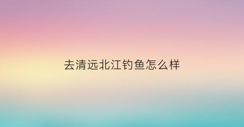 去清远北江钓鱼怎么样(清远北江那段最好钓翘嘴)