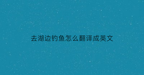 “去湖边钓鱼怎么翻译成英文(去湖边钓鱼怎么翻译成英文句子)