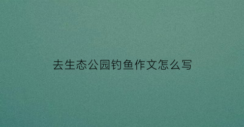 “去生态公园钓鱼作文怎么写(公园钓鱼作文400字三年级)