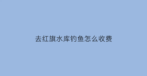 “去红旗水库钓鱼怎么收费(请问红旗水库的位置在哪里)