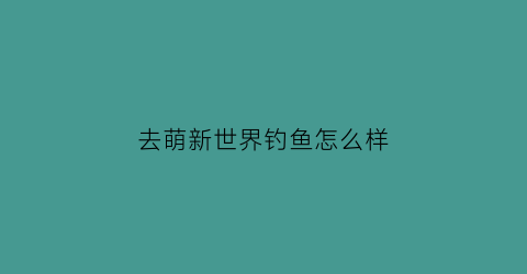 去萌新世界钓鱼怎么样(去萌新世界钓鱼怎么样啊)