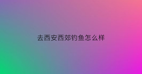 去西安西郊钓鱼怎么样(西安东郊钓鱼)