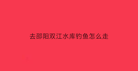 去邵阳双江水库钓鱼怎么走(娄底双江水库可以钓鱼吗)