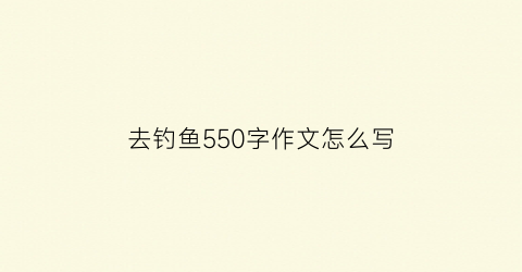 “去钓鱼550字作文怎么写(去钓鱼作文五百字)