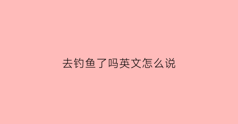去钓鱼了吗英文怎么说(去钓鱼了的英文)