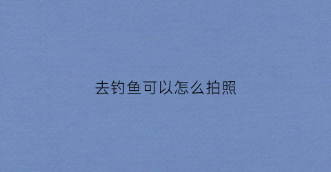 去钓鱼可以怎么拍照(钓鱼的时候自己用什么拍视频)