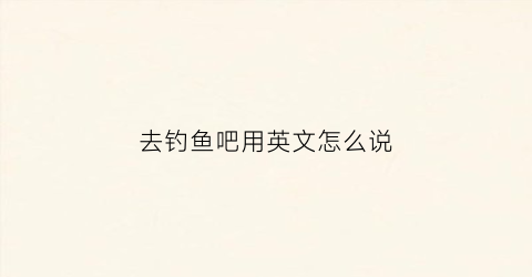去钓鱼吧用英文怎么说(去钓鱼英文是什么)