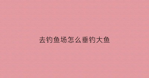 “去钓鱼场怎么垂钓大鱼(钓鱼场的鱼怎么钓)