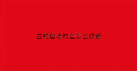 去钓鱼场钓鱼怎么收费(去钓鱼场钓鱼的规则)
