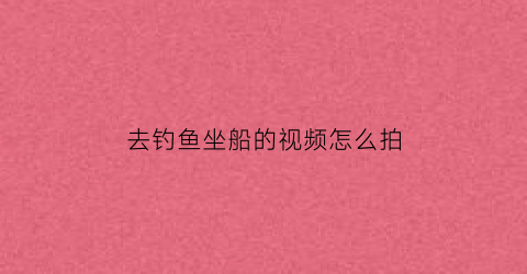 “去钓鱼坐船的视频怎么拍(坐船海钓视频)