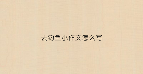 去钓鱼小作文怎么写(去钓鱼作文600字初中)