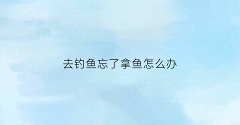去钓鱼忘了拿鱼怎么办(钓到鱼没)
