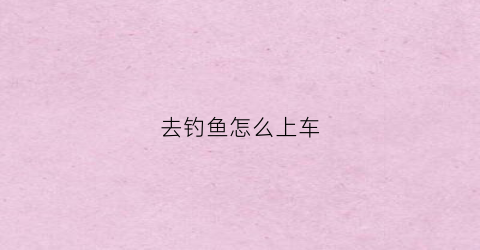 去钓鱼怎么上车(开车去钓鱼)