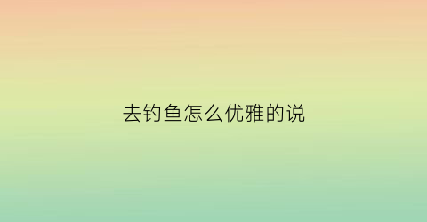 去钓鱼怎么优雅的说