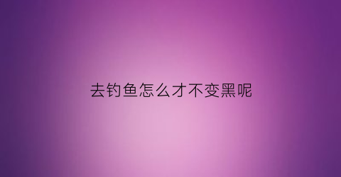 去钓鱼怎么才不变黑呢(钓鱼怎么才不会晒黑)