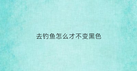 去钓鱼怎么才不变黑色(钓鱼皮肤晒黑了怎么快速变白)
