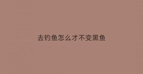 “去钓鱼怎么才不变黑鱼(钓鱼怎么才不会晒黑)