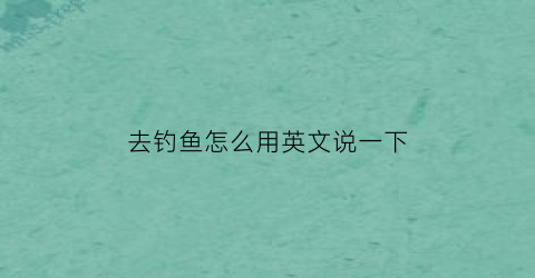 去钓鱼怎么用英文说一下(去钓鱼的英文怎么说)